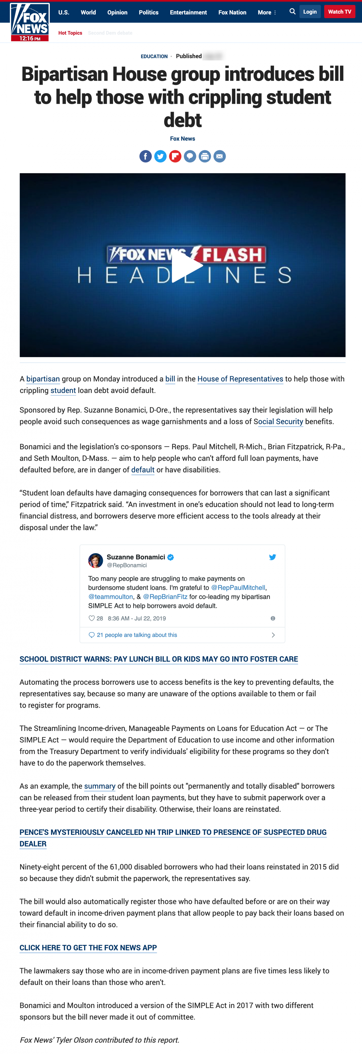 Fox News article titled Bipartisan House group introduces bill to help those with crippling student debt. Article reads A bipartisan group on Monday introduced a bill in the House of Representatives to help those with crippling student loan debt avoid default.  Sponsored by Rep. Suzanne Bonamici, D-Ore., the representatives say their legislation will help people avoid such consequences as wage garnishments and a loss of Social Security benefits.  Bonamici and the legislation's co-sponsors — Reps. Paul Mitchell, R-Mich., Brian Fitzpatrick, R-Pa., and Seth Moulton, D-Mass. — aim to help people who can't afford full loan payments, have defaulted before, are in danger of default or have disabilities.  “Student loan defaults have damaging consequences for borrowers that can last a significant period of time,” Fitzpatrick said. “An investment in one’s education should not lead to long-term financial distress, and borrowers deserve more efficient access to the tools already at their disposal under the law.” Automating the process borrowers use to access benefits is the key to preventing defaults, the representatives say, because so many are unaware of the options available to them or fail to register for programs.  The Streamlining Income-driven, Manageable Payments on Loans for Education Act — or The SIMPLE Act — would require the Department of Education to use income and other information from the Treasury Department to verify individuals' eligibility for these programs so they don't have to do the paperwork themselves.  As an example, the summary of the bill points out "permanently and totally disabled" borrowers can be released from their student loan payments, but they have to submit paperwork over a three-year period to certify their disability. Otherwise, their loans are reinstated. Ninety-eight percent of the 61,000 disabled borrowers who had their loans reinstated in 2015 did so because they didn't submit the paperwork, the representatives say. The bill would also automatically register those who have defaulted before or are on their way toward default in income-driven payment plans that allow people to pay back their loans based on their financial ability to do so.