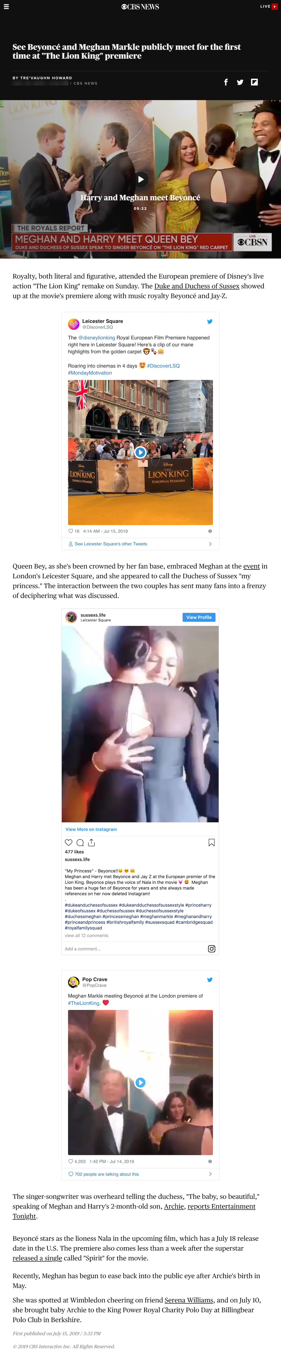 CBS News article titled See Beyoncé and Meghan Markle publicly meet for the first time at "The Lion King" premiere. Video screenshot of Beyonce and Meghan Markle meeting on a red carpet event with a banner below that reads Meghan and Harry meet Queen Bey.  Article reads: Royalty, both literal and figurative, attended the European premiere of Disney's live action "The Lion King" remake on Sunday. The Duke and Duchess of Sussex showed up at the movie's premiere along with music royalty Beyoncé and Jay-Z. Queen Bey, as she's been crowned by her fan base, embraced Meghan at the event in London's Leicester Square, and she appeared to call the Duchess of Sussex "my princess." The interaction between the two couples has sent many fans into a frenzy of deciphering what was discussed. The singer-songwriter was overheard telling the duchess, "The baby, so beautiful," speaking of Meghan and Harry's 2-month-old son, Archie, reports Entertainment Tonight.   Beyoncé stars as the lioness Nala in the upcoming film, which has a July 18 release date in the U.S. The premiere also comes less than a week after the superstar released a single called "Spirit" for the movie.  Recently, Meghan has begun to ease back into the public eye after Archie's birth in May. She was spotted at Wimbledon cheering on friend Serena Williams, and on July 10, she brought baby Archie to the King Power Royal Charity Polo Day at Billingbear Polo Club in Berkshire. The article includes three instagram posts about the red carpet event and the meeting of Beyonce and Meghan Markle.